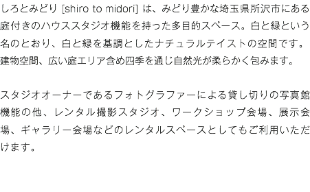 しろとみどり [shiro to midori] は、みどり豊かな埼玉県所沢市にある庭付きのハウススタジオ機能を持った多目的スペース。白と緑という名のとおり、白と緑を基調としたナチュラルテイストの空間です。 建物空間、広い庭エリア含め四季を通じ自然光が柔らかく包みます。 スタジオオーナーであるフォトグラファーによる貸し切りの写真館機能の他、レンタル撮影スタジオ、ワークショップ会場、展示会場、ギャラリー会場などのレンタルスペースとしてもご利用いただけます。