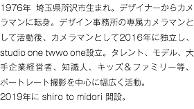 1976年 埼玉県所沢市生まれ。デザイナーからカメラマンに転身。デザイン事務所の専属カメラマンとして活動後、カメラマンとして2016年に独立し、studio one twwo one設立。タレント、モデル、大手企業経営者、知識人、キッズ＆ファミリー等、ポートレート撮影を中心に幅広く活動。 2019年に shiro to midori 開設。