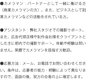 ●カメラマン：パートナーとして一緒に働ける方（商業カメラマンの方）。また、ビジネスとして副業カメラマンなどの活動をされている方。 ●アシスタント：弊社スタジオでの撮影サポート。また、広告代理店様や制作会社様をクライアントとした主に都内での撮影サポート。年齢や経験は問いません。笑顔でカメラマンを目指す方歓迎。 ●応募方法：メール、お電話でお問い合わせください。条件は、応募者の能力・経験によって異なりますので、面談の後、双方の合意の上に確定します。