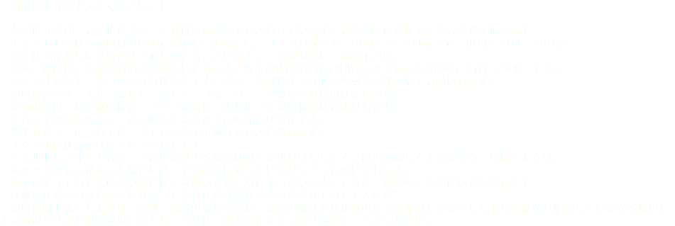 ●利用規約（必ず読みください。） ・お支払方法は、お支払は当日、ご利用時に現金でお願いしています。お会計時に領収証を発行させて頂きます。 ・キャンセル料はご利用日の6日前より発生致します。　6〜3日前まで：50%　2〜1日前まで：80%　当日：100% ・料金は予告なしに変更させて頂く場合もございます。ご予約の際にご確認下さい。 ・搬入・搬出はご予約時間内でお願いいたします。※予約時間外の搬入搬出を希望される場合は必ず事前にご連絡ください。 ・スタジオを汚す、傷つける行為は禁止です。家具、機材レイアウト含め必ず現状復帰でお願いします。 ・屋内外全て壁・天井・床など、ガムテープ類・釘・ネジ類などの使用は禁止です。 ・火気の使用、危険物の撮影、スタジオ破損、汚損につながる撮影はお断りします。 ・大音量での楽器の演奏、音楽の再生および大声の発声は禁止です。 ・発生したゴミについては、全てお客様での処分をお願い致します。 ・スタジオ内は禁煙（庭エリア含む）です。 ・アダルトビデオ等の撮影、それに類似する撮影は固くお断りいたします。露出が激しすぎる衣装もご遠慮ください。 ・スタッフの指示があった場合には、その内容に従っていただくようお願い致します。 ・指示に従っていただけない場合はご退出いただく場合がございます。その際、料金のご返金はいたしかねます。 ・建物及び備品の破損や汚損があった場合は別途補修費を請求させていただきます。 ・撮影使用上発生した火災・盗難・機材の破損や汚損・備品の盗難及び建物内外（敷地内）で発生した人身事故などに関していかなる原因によるものとせよ使用者側の責任とし、当社は一切の責任を負えませんのでご了承ください。